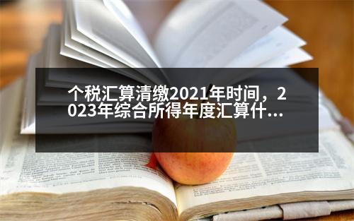 個稅匯算清繳2021年時間，2023年綜合所得年度匯算什么時候開始