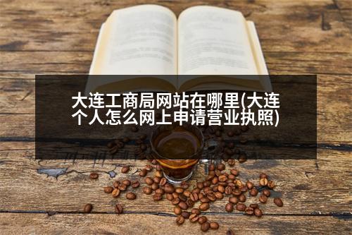 大連工商局網(wǎng)站在哪里(大連個(gè)人怎么網(wǎng)上申請營業(yè)執(zhí)照)