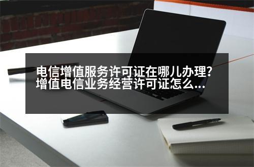 電信增值服務許可證在哪兒辦理？增值電信業(yè)務經(jīng)營許可證怎么申領