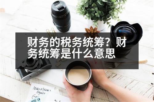 財(cái)務(wù)的稅務(wù)統(tǒng)籌？財(cái)務(wù)統(tǒng)籌是什么意思