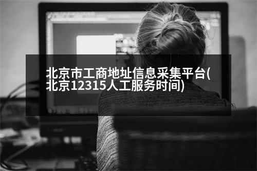 北京市工商地址信息采集平臺(北京12315人工服務(wù)時間)