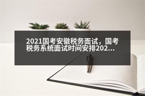 2021國考安徽稅務面試，國考稅務系統(tǒng)面試時間安排2023年