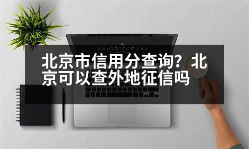 北京市信用分查詢？北京可以查外地征信嗎