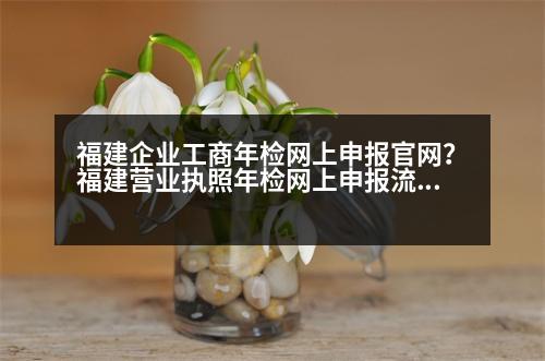 福建企業(yè)工商年檢網(wǎng)上申報(bào)官網(wǎng)？福建營業(yè)執(zhí)照年檢網(wǎng)上申報(bào)流程