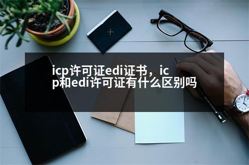 icp許可證edi證書，icp和edi許可證有什么區(qū)別嗎