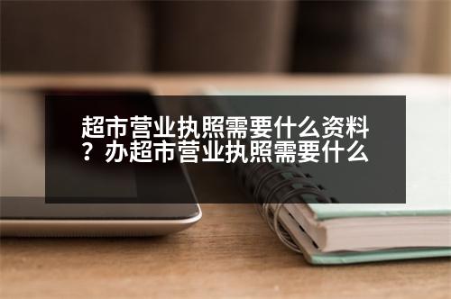 超市營業(yè)執(zhí)照需要什么資料？辦超市營業(yè)執(zhí)照需要什么