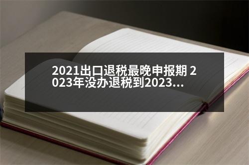 2021出口退稅最晚申報(bào)期 2023年沒辦退稅到2023年還可以辦嗎