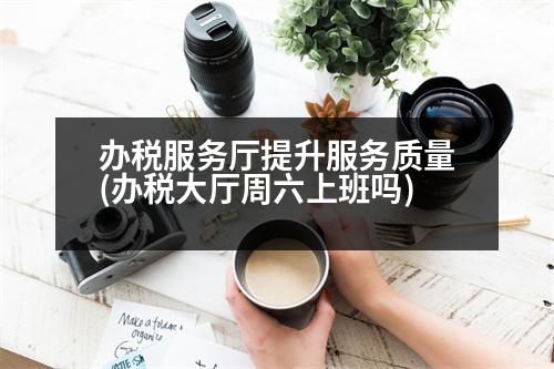 辦稅服務廳提升服務質量(辦稅大廳周六上班嗎)