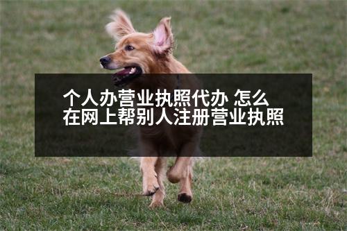 個(gè)人辦營業(yè)執(zhí)照代辦 怎么在網(wǎng)上幫別人注冊(cè)營業(yè)執(zhí)照