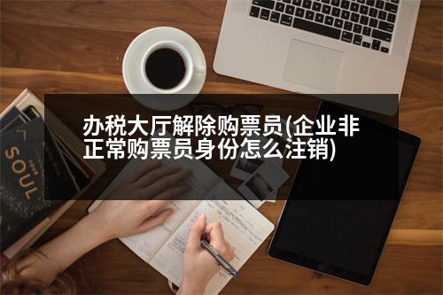 辦稅大廳解除購票員(企業(yè)非正常購票員身份怎么注銷)