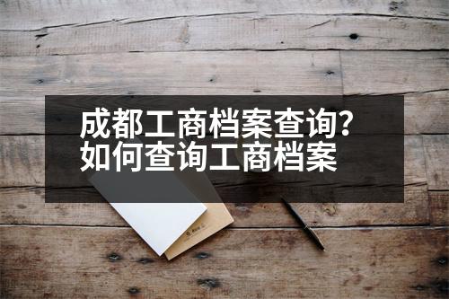 成都工商檔案查詢？如何查詢工商檔案