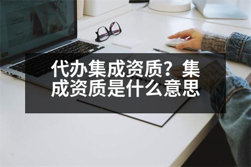 代辦集成資質(zhì)？集成資質(zhì)是什么意思