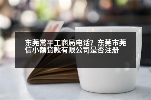 東莞常平工商局電話？東莞市莞信小額貸款有限公司是否注冊