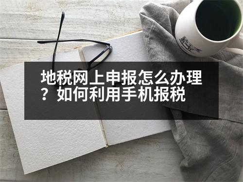 地稅網(wǎng)上申報怎么辦理？如何利用手機報稅