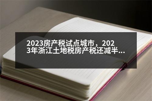 2023房產(chǎn)稅試點城市，2023年浙江土地稅房產(chǎn)稅還減半嗎