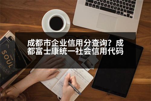 成都市企業(yè)信用分查詢？成都富士康統(tǒng)一社會信用代碼