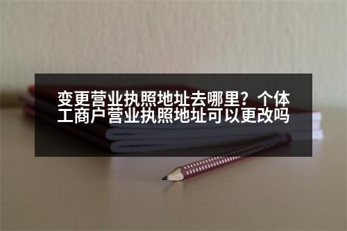 變更營(yíng)業(yè)執(zhí)照地址去哪里？個(gè)體工商戶營(yíng)業(yè)執(zhí)照地址可以更改嗎