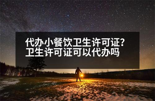 代辦小餐飲衛(wèi)生許可證？衛(wèi)生許可證可以代辦嗎