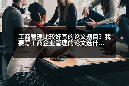 工商管理比較好寫的論文題目？我要寫工商企業(yè)管理的論文選什么題目比較好