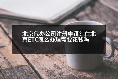 北京代辦公司注冊申請？在北京ETC怎么辦理需要花錢嗎