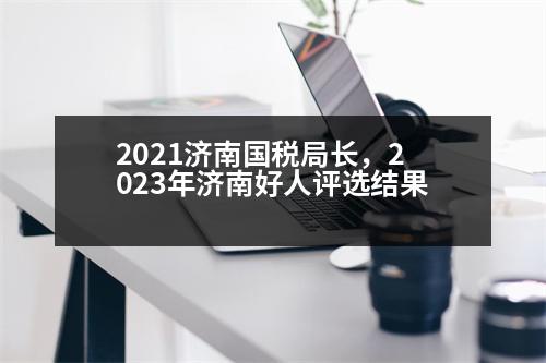 2021濟南國稅局長，2023年濟南好人評選結(jié)果