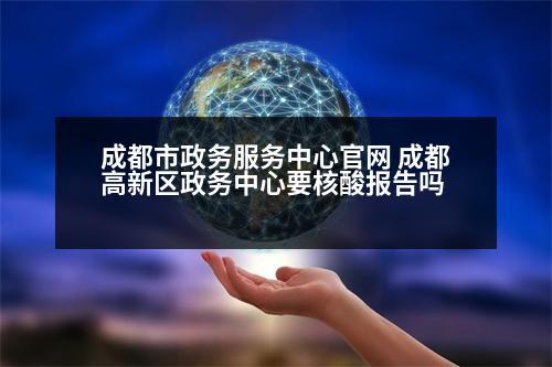 成都市政務(wù)服務(wù)中心官網(wǎng) 成都高新區(qū)政務(wù)中心要核酸報告嗎