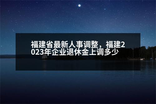 福建省最新人事調(diào)整，福建2023年企業(yè)退休金上調(diào)多少