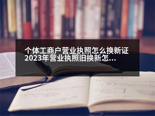 個(gè)體工商戶(hù)營(yíng)業(yè)執(zhí)照怎么換新證 2023年?duì)I業(yè)執(zhí)照舊換新怎么辦