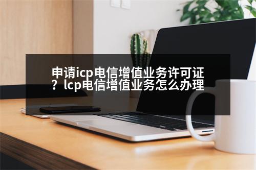 申請(qǐng)icp電信增值業(yè)務(wù)許可證？lcp電信增值業(yè)務(wù)怎么辦理