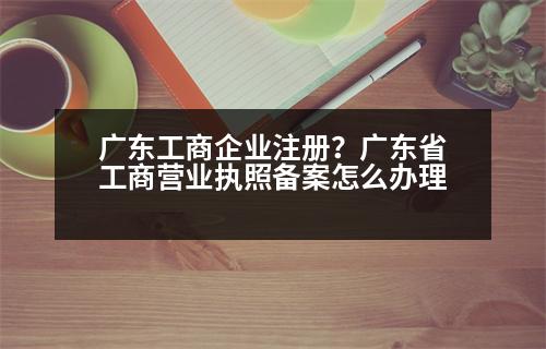 廣東工商企業(yè)注冊？廣東省工商營業(yè)執(zhí)照備案怎么辦理