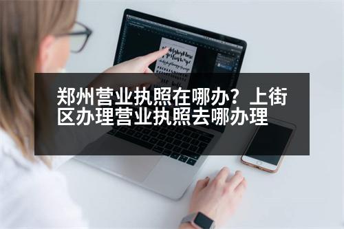 鄭州營業(yè)執(zhí)照在哪辦？上街區(qū)辦理營業(yè)執(zhí)照去哪辦理