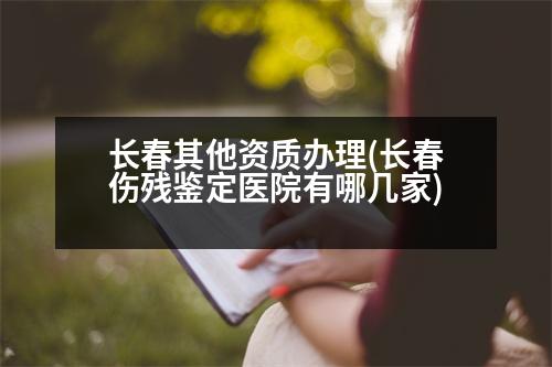 長春其他資質(zhì)辦理(長春傷殘鑒定醫(yī)院有哪幾家)