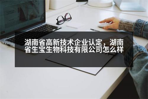 湖南省高新技術(shù)企業(yè)認(rèn)定，湖南省生寶生物科技有限公司怎么樣