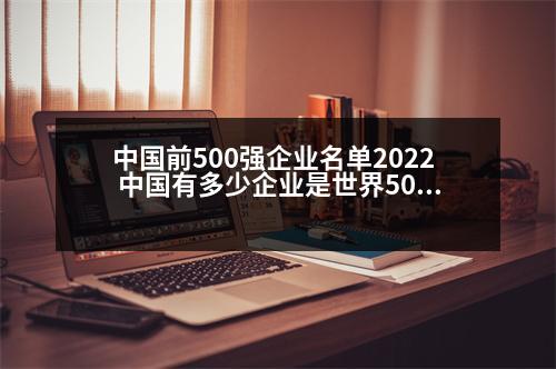 中國前500強企業(yè)名單2022 中國有多少企業(yè)是世界500強