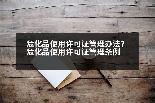 ?；肥褂迷S可證管理辦法？危化品使用許可證管理?xiàng)l例