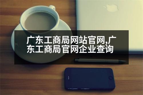 廣東工商局網(wǎng)站官網(wǎng),廣東工商局官網(wǎng)企業(yè)查詢