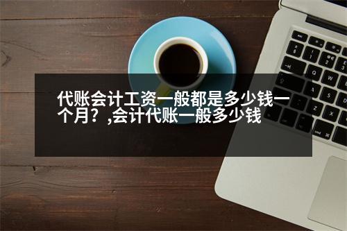 代賬會計工資一般都是多少錢一個月？,會計代賬一般多少錢