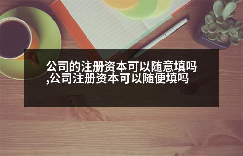 公司的注冊(cè)資本可以隨意填嗎,公司注冊(cè)資本可以隨便填嗎