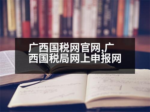 廣西國稅網(wǎng)官網(wǎng),廣西國稅局網(wǎng)上申報網(wǎng)