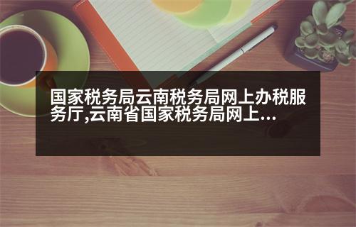 國家稅務局云南稅務局網(wǎng)上辦稅服務廳,云南省國家稅務局網(wǎng)上辦稅