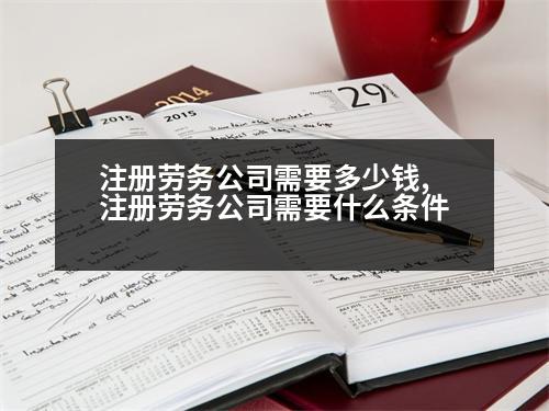 注冊勞務公司需要多少錢,注冊勞務公司需要什么條件