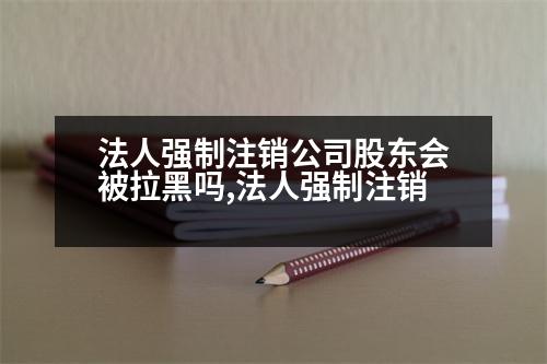 法人強(qiáng)制注銷(xiāo)公司股東會(huì)被拉黑嗎,法人強(qiáng)制注銷(xiāo)