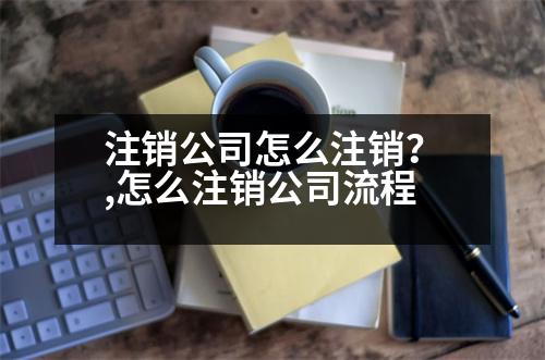 注銷(xiāo)公司怎么注銷(xiāo)？,怎么注銷(xiāo)公司流程