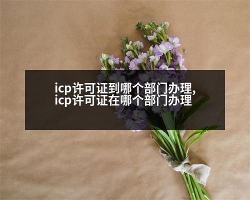 icp許可證到哪個部門辦理,icp許可證在哪個部門辦理