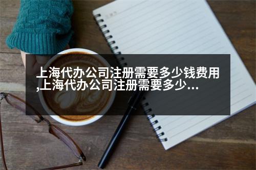 上海代辦公司注冊需要多少錢費(fèi)用,上海代辦公司注冊需要多少錢