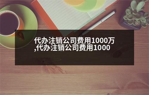 代辦注銷公司費(fèi)用1000萬,代辦注銷公司費(fèi)用1000