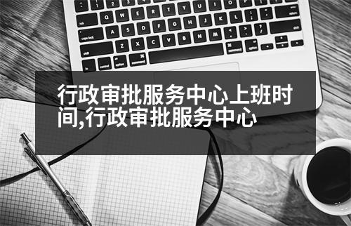 行政審批服務(wù)中心上班時間,行政審批服務(wù)中心