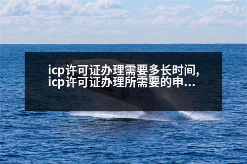 icp許可證辦理需要多長(zhǎng)時(shí)間,icp許可證辦理所需要的申請(qǐng)材料