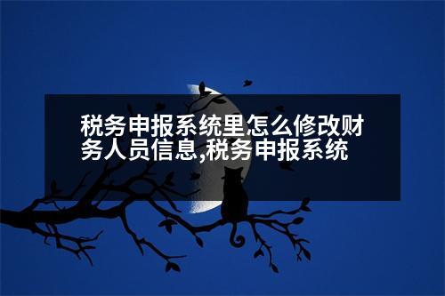 稅務申報系統(tǒng)里怎么修改財務人員信息,稅務申報系統(tǒng)