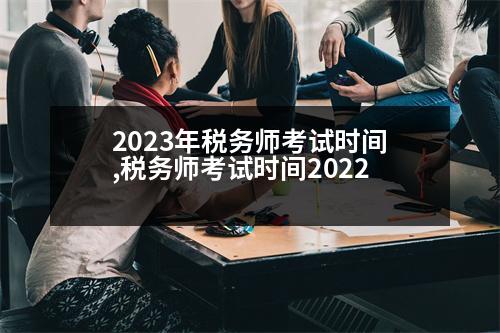 2023年稅務(wù)師考試時(shí)間,稅務(wù)師考試時(shí)間2022